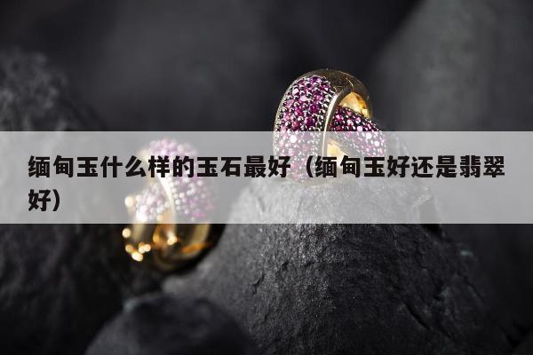 缅甸玉什么样的玉石最好 缅甸玉好还是翡翠好