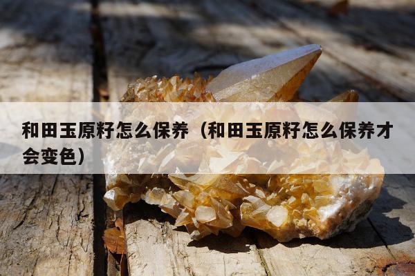 和田玉原籽怎么保养 和田玉原籽怎么保养才会变色