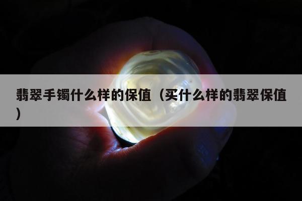 翡翠手镯什么样的保值 买什么样的翡翠保值