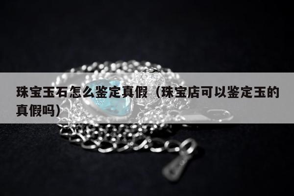 珠宝玉石怎么鉴定真假 珠宝店可以鉴定玉的真假吗