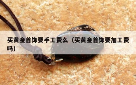 买黄金首饰要手工费么 买黄金首饰要加工费吗