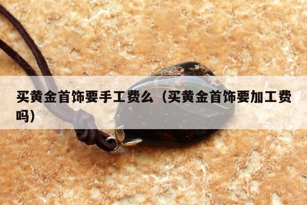 买黄金首饰要手工费么 买黄金首饰要加工费吗