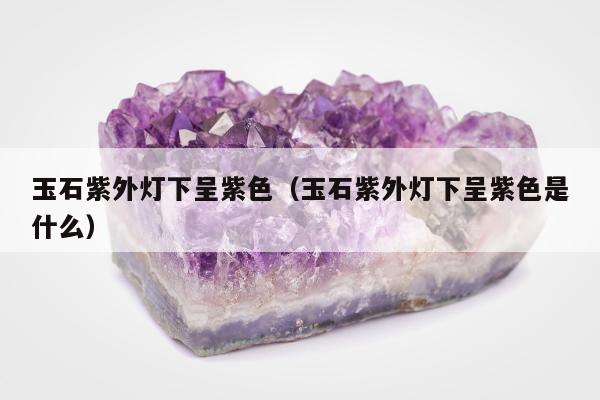 玉石紫外灯下呈紫色 玉石紫外灯下呈紫色是什么