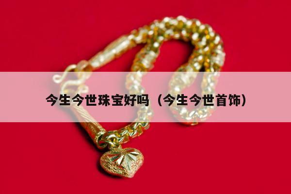 今生今世珠宝好吗 今生今世首饰