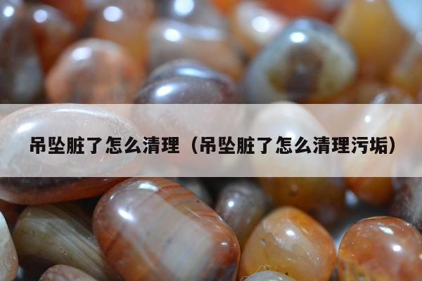 吊坠脏了怎么清理 吊坠脏了怎么清理污垢