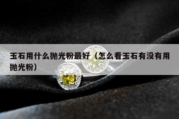 玉石用什么抛光粉最好 怎么看玉石有没有用抛光粉