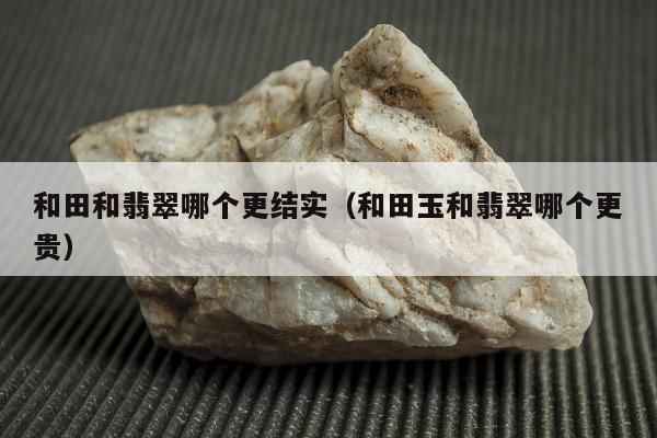 和田和翡翠哪个更结实 和田玉和翡翠哪个更贵