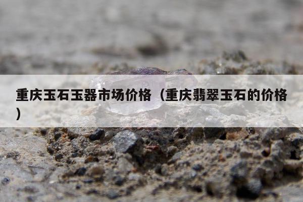 重庆玉石玉器市场价格 重庆翡翠玉石的价格