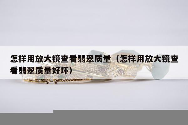 怎样用放大镜查看翡翠质量 怎样用放大镜查看翡翠质量好坏