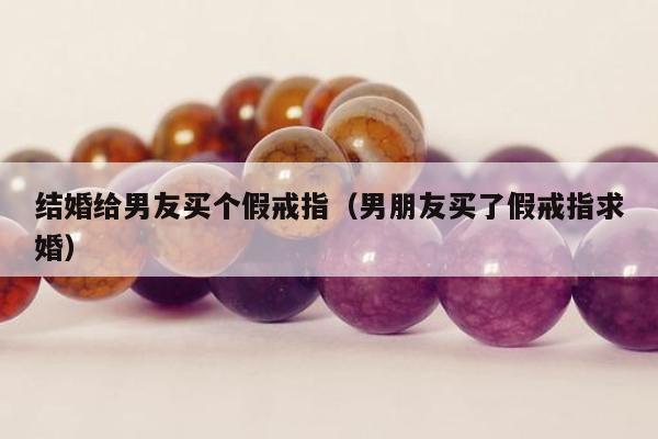 结婚给男友买个假戒指 男朋友买了假戒指求婚