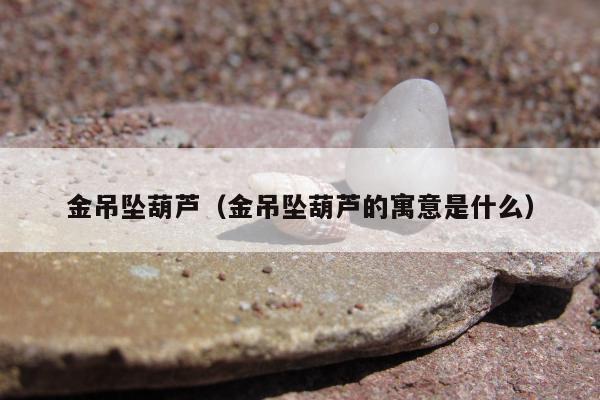 金吊坠葫芦 金吊坠葫芦的寓意是什么