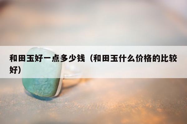 和田玉好一点多少钱 和田玉什么价格的比较好