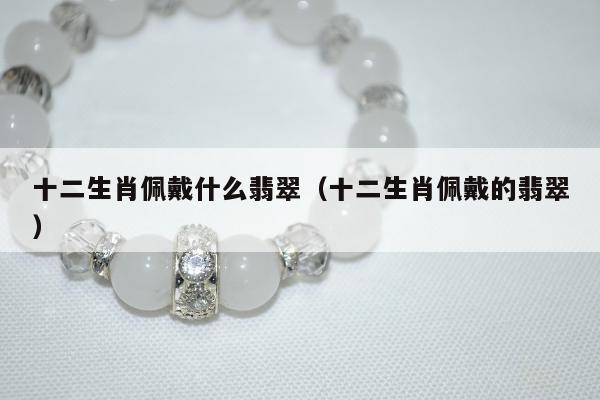 十二生肖佩戴什么翡翠 十二生肖佩戴的翡翠