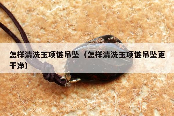 怎样清洗玉项链吊坠 怎样清洗玉项链吊坠更干净