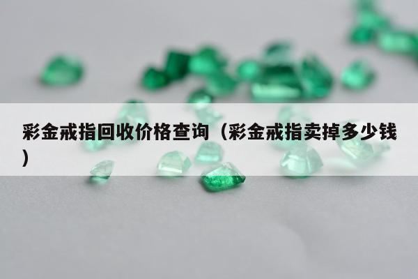 彩金戒指回收价格查询（彩金戒指卖掉多少钱）
