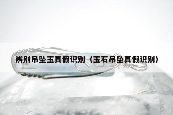 辨别吊坠玉真假识别（玉石吊坠真假识别）