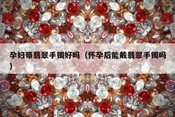 孕妇带翡翠手镯好吗（怀孕后能戴翡翠手镯吗）