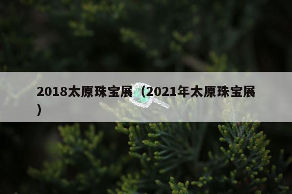 018太原珠宝展（2021年太原珠宝展）"