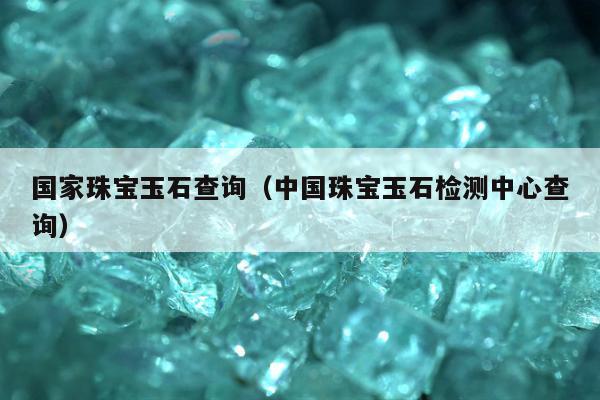 国家珠宝玉石查询（中国珠宝玉石检测中心查询）