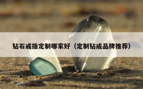 钻石戒指定制哪家好（定制钻戒品牌推荐）