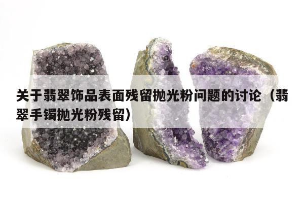 关于翡翠饰品表面残留抛光粉问题的讨论（翡翠手镯抛光粉残留）