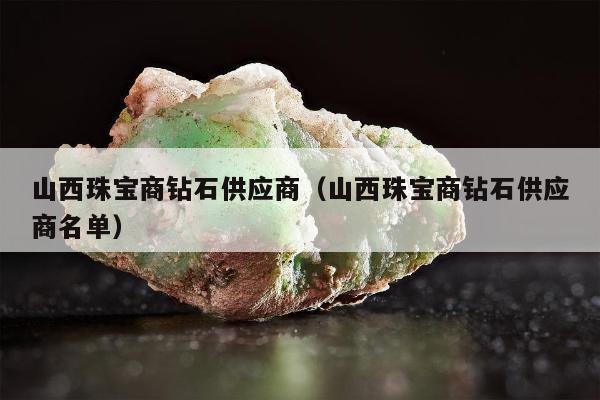 山西珠宝商钻石供应商（山西珠宝商钻石供应商名单）