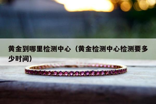 黄金到哪里检测中心（黄金检测中心检测要多少时间）