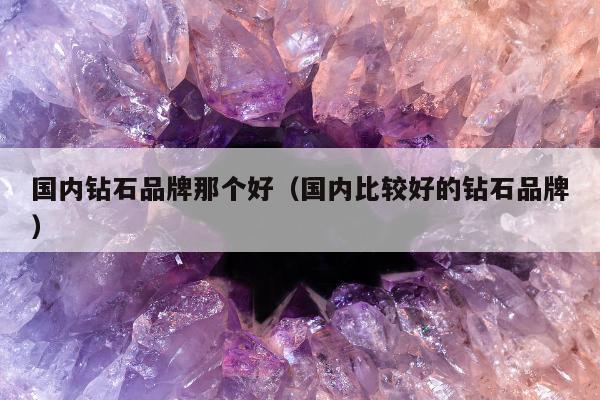 国内钻石品牌那个好（国内比较好的钻石品牌）