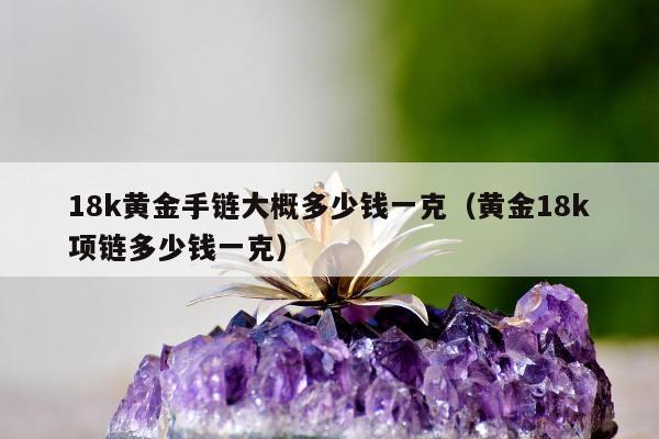 8k黄金手链大概多少钱一克（黄金18k项链多少钱一克）"