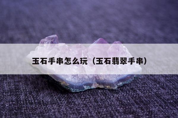 玉石手串怎么玩（玉石翡翠手串）