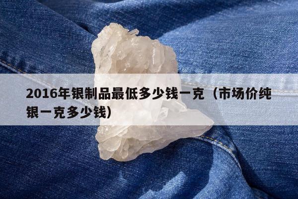 016年银制品最低多少钱一克（市场价纯银一克多少钱）"