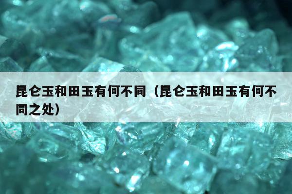 昆仑玉和田玉有何不同（昆仑玉和田玉有何不同之处）