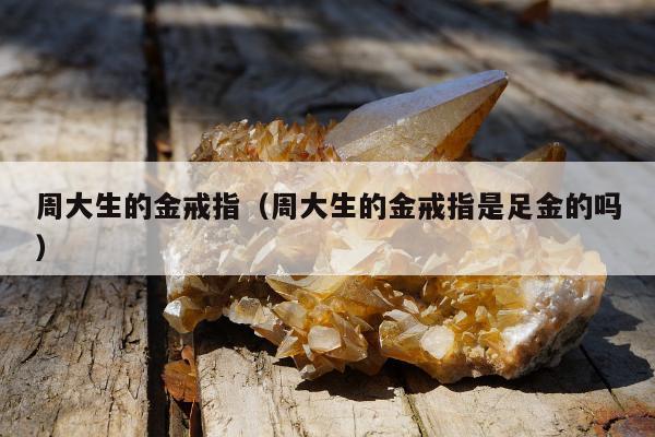 周大生的金戒指（周大生的金戒指是足金的吗）