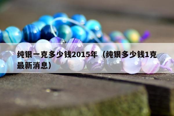 纯银一克多少钱2015年（纯银多少钱1克最新消息）