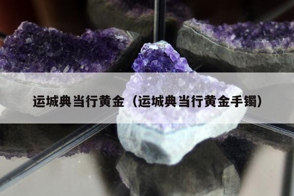 运城典当行黄金（运城典当行黄金手镯）