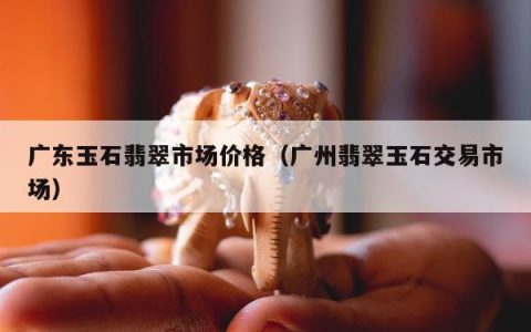 广东玉石翡翠市场价格（广州翡翠玉石交易市场）