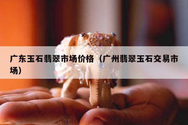 广东玉石翡翠市场价格（广州翡翠玉石交易市场）