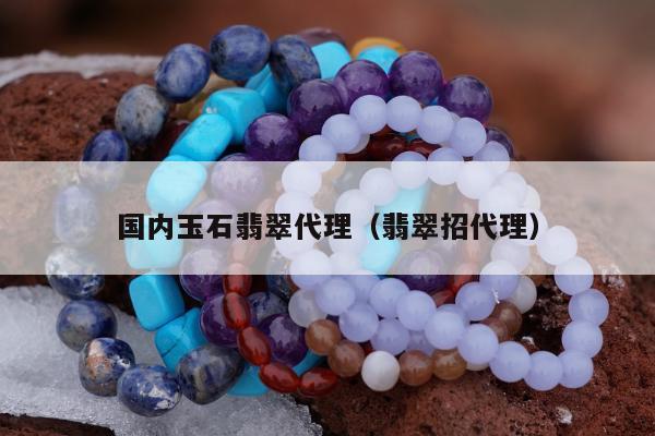 国内玉石翡翠代理（翡翠招代理）