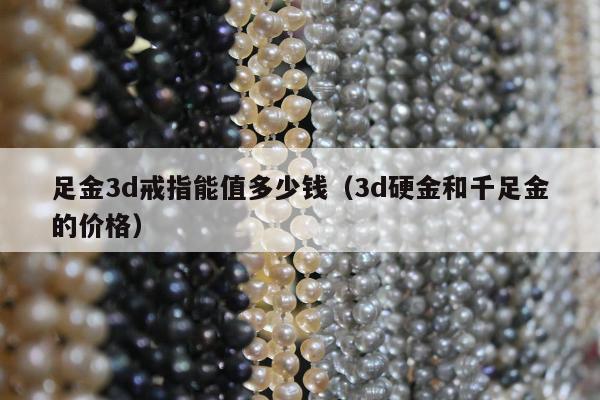 足金3d戒指能值多少钱（3d硬金和千足金的价格）
