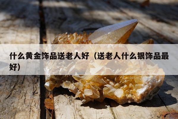 什么黄金饰品送老人好（送老人什么银饰品最好）