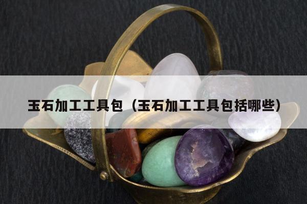 玉石加工工具包（玉石加工工具包括哪些）