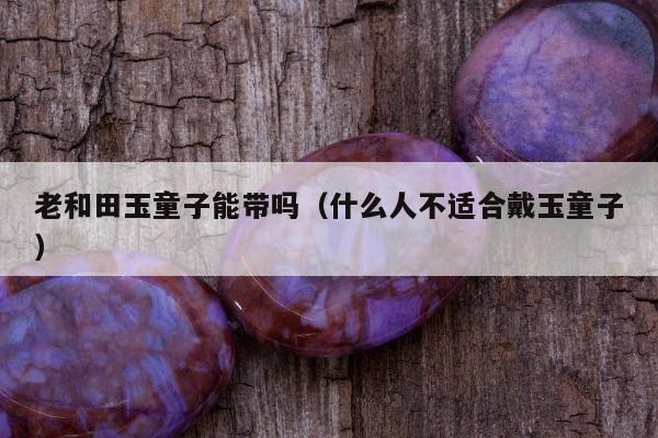 老和田玉童子能带吗（什么人不适合戴玉童子）