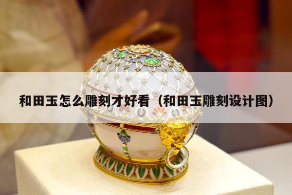 和田玉怎么雕刻才好看（和田玉雕刻设计图）