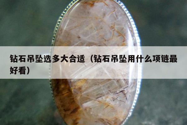 钻石吊坠选多大合适（钻石吊坠用什么项链最好看）