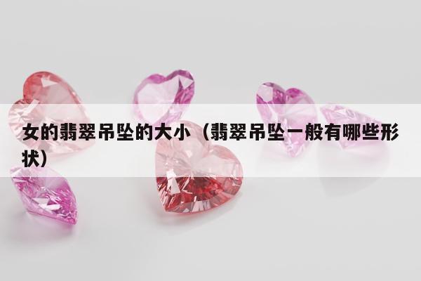 女的翡翠吊坠的大小（翡翠吊坠一般有哪些形状）