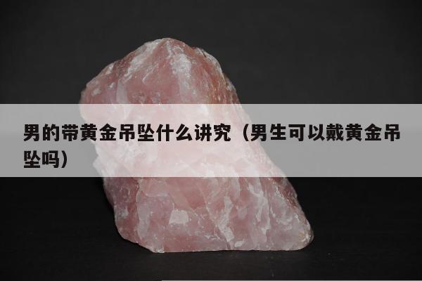 男的带黄金吊坠什么讲究（男生可以戴黄金吊坠吗）