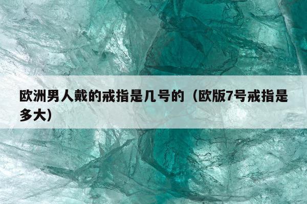 欧洲男人戴的戒指是几号的（欧版7号戒指是多大）