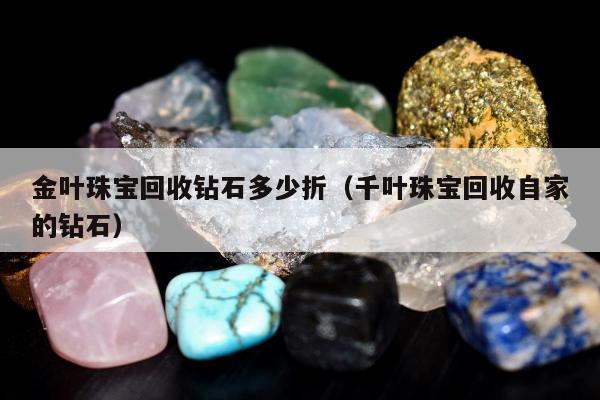 金叶珠宝回收钻石多少折（千叶珠宝回收自家的钻石）