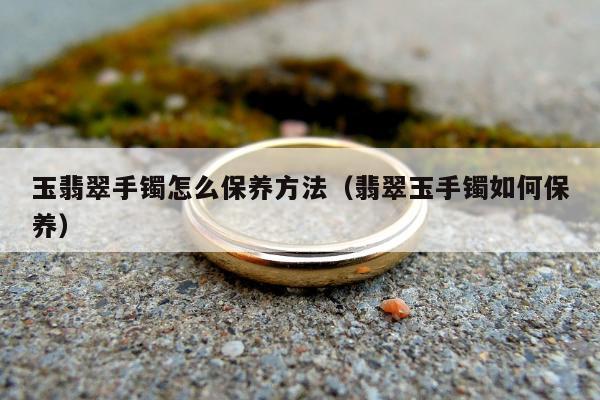 玉翡翠手镯怎么保养方法（翡翠玉手镯如何保养）