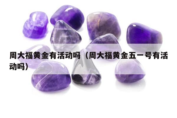 周大福黄金有活动吗（周大福黄金五一号有活动吗）